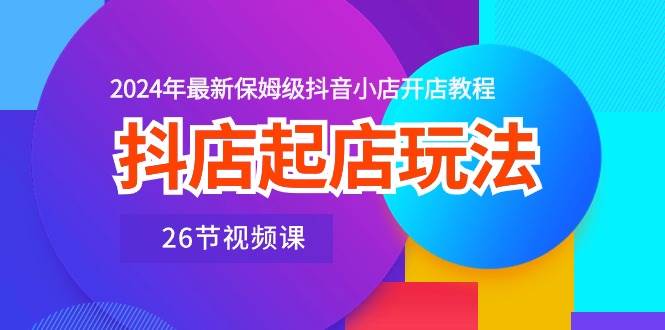 抖店起店玩法，2024年最新保姆级抖音小店开店教程（26节视频课）-91搞钱