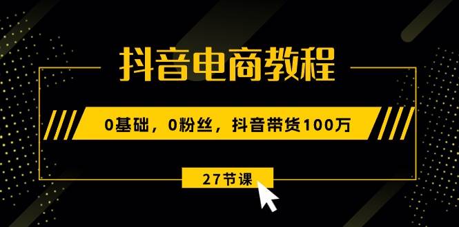 抖音电商教程：0基础，0粉丝，抖音带货100万（27节视频课）-91搞钱