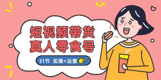 短视频带货真人零食号：更全面的零食带货教程：21节 实操+运营-91搞钱
