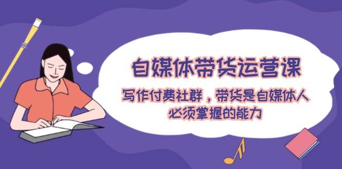 自媒体带货运营课：写作付费社群，带货是自媒体人必须掌握的能力-91搞钱