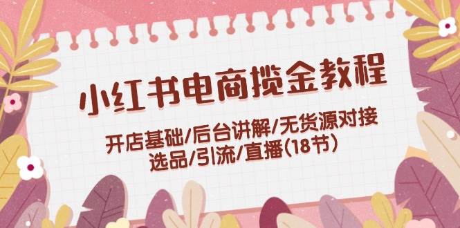 小红书电商揽金教程：开店基础/后台讲解/无货源对接/选品/引流/直播(18节)-91搞钱
