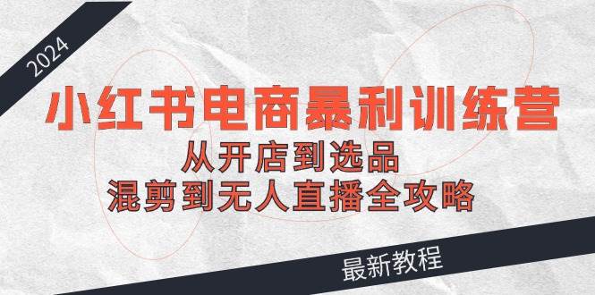 2024小红书电商暴利训练营：从开店到选品，混剪到无人直播全攻略-91搞钱